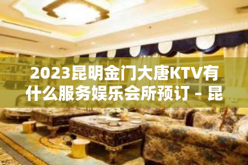 2023昆明金门大唐KTV有什么服务娱乐会所预订 – 昆明晋宁KTV排名大全