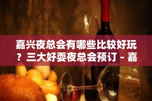 嘉兴夜总会有哪些比较好玩？三大好耍夜总会预订 – 嘉兴南湖KTV排名大全