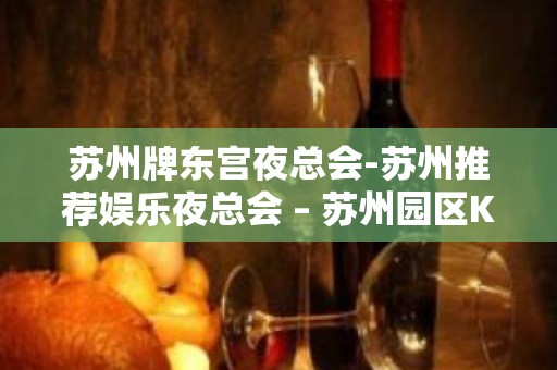 苏州牌东宫夜总会-苏州推荐娱乐夜总会 – 苏州园区KTV排名大全