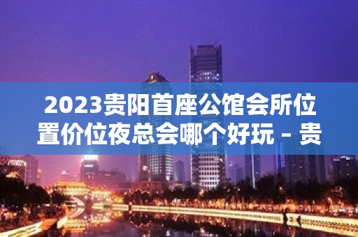 2023贵阳首座公馆会所位置价位夜总会哪个好玩 – 贵阳乌当KTV排名大全