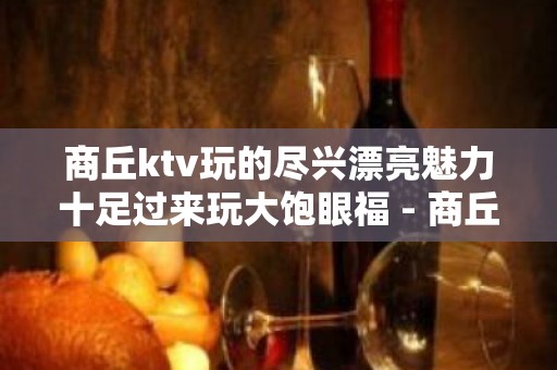 商丘ktv玩的尽兴漂亮魅力十足过来玩大饱眼福 - 商丘虞城KTV大全 