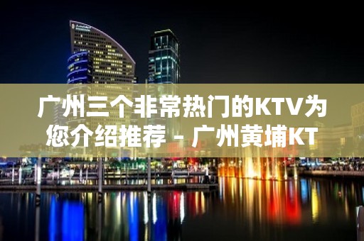 广州三个非常热门的KTV为您介绍推荐 – 广州黄埔KTV排名大全