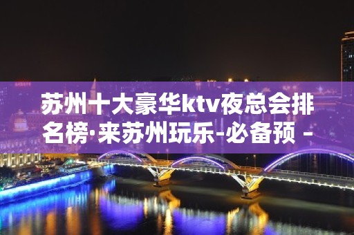 苏州十大豪华ktv夜总会排名榜·来苏州玩乐-必备预 – 苏州姑苏/沧浪/金阊/平江KTV排名大全