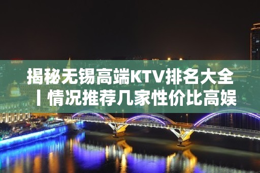 揭秘无锡高端KTV排名大全丨情况推荐几家性价比高娱乐会所