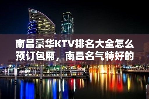 南昌豪华KTV排名大全怎么预订包厢，南昌名气特好的高级KTV排名大全