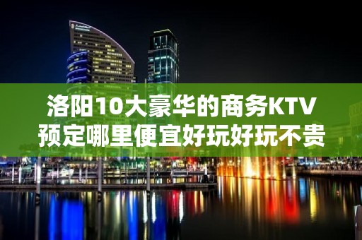 洛阳10大豪华的商务KTV预定哪里便宜好玩好玩不贵的商务kt - 洛阳西工KTV大全 