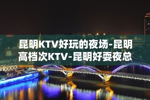 昆明KTV好玩的夜场-昆明高档次KTV-昆明好耍夜总会