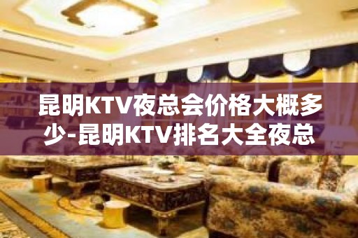 昆明KTV夜总会价格大概多少-昆明KTV排名大全夜总会预订