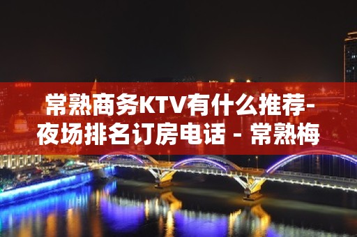 常熟商务KTV有什么推荐-夜场排名订房电话 - 常熟梅李KTV大全 