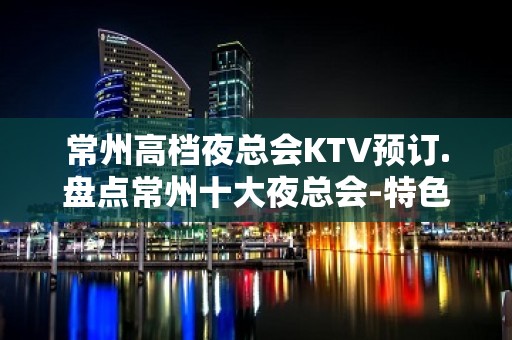 常州高档夜总会KTV预订.盘点常州十大夜总会-特色 – 常州新北KTV排名大全