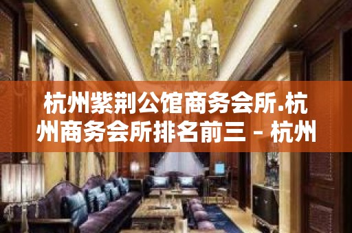 杭州紫荆公馆商务会所.杭州商务会所排名前三 – 杭州西湖KTV排名大全