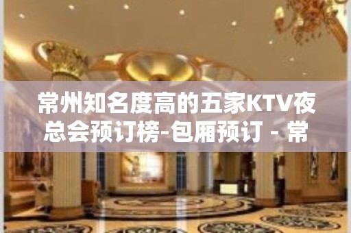 常州知名度高的五家KTV夜总会预订榜-包厢预订 - 常州天宁KTV大全 