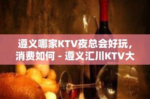 遵义哪家KTV夜总会好玩，消费如何 - 遵义汇川KTV大全 