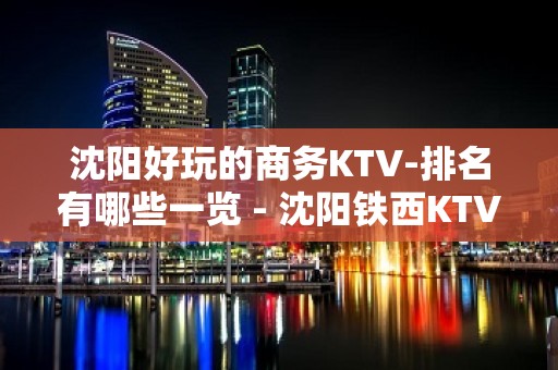 沈阳好玩的商务KTV-排名有哪些一览 - 沈阳铁西KTV大全 