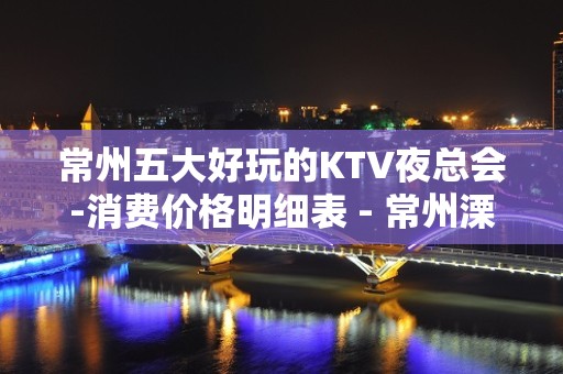 常州五大好玩的KTV夜总会-消费价格明细表 - 常州溧阳KTV大全 