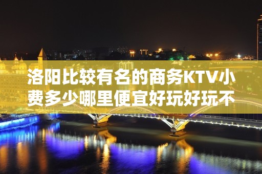 洛阳比较有名的商务KTV小费多少哪里便宜好玩好玩不贵的商务k - 洛阳洛宁KTV大全 