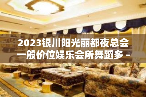 2023银川阳光丽都夜总会一般价位娱乐会所舞蹈多 – 银川兴庆KTV排名大全