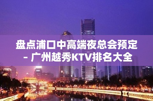 盘点浦口中高端夜总会预定 – 广州越秀KTV排名大全