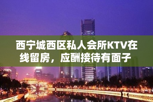 西宁城西区私人会所KTV在线留房，应酬接待有面子 - 西宁城西KTV大全 