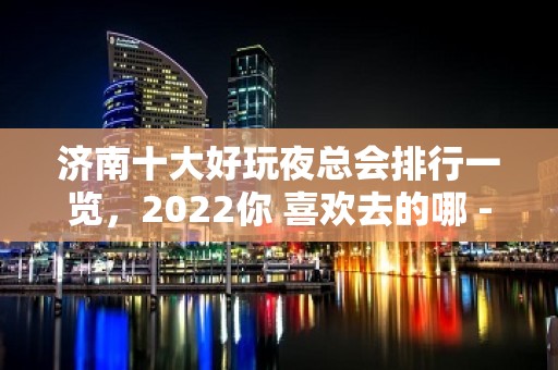 济南十大好玩夜总会排行一览，2022你 喜欢去的哪 - 济南历城KTV大全 