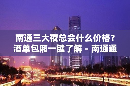 南通三大夜总会什么价格？酒单包厢一键了解 – 南通通州KTV排名大全