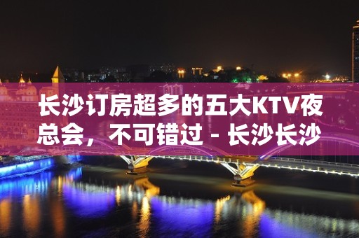 长沙订房超多的五大KTV夜总会，不可错过 - 长沙长沙KTV大全 