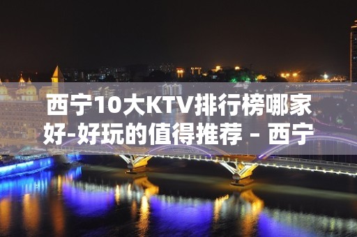 西宁10大KTV排行榜哪家好-好玩的值得推荐 – 西宁湟中KTV排名大全