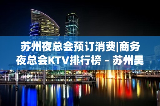 苏州夜总会预订消费|商务夜总会KTV排行榜 – 苏州吴中KTV排名大全