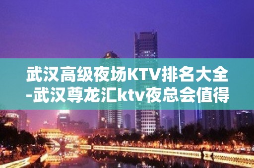 武汉高级夜场KTV排名大全-武汉尊龙汇ktv夜总会值得一去！