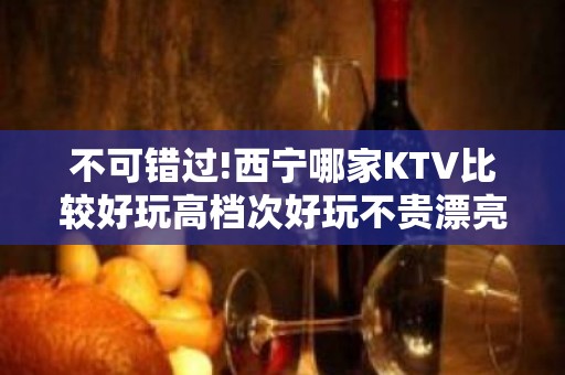 不可错过!西宁哪家KTV比较好玩高档次好玩不贵漂亮的 – 西宁城西KTV排名大全