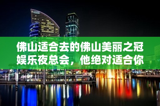 佛山适合去的佛山美丽之冠娱乐夜总会，他绝对适合你