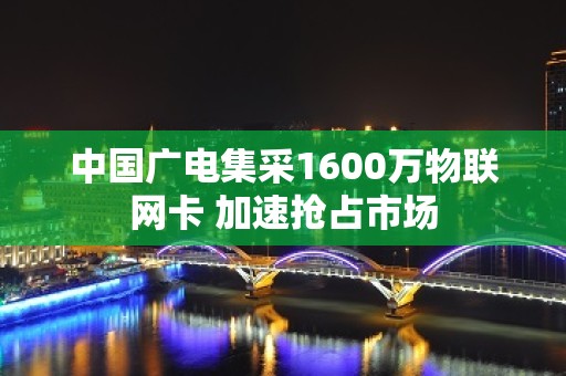 中国广电集采1600万物联网卡 加速抢占市场