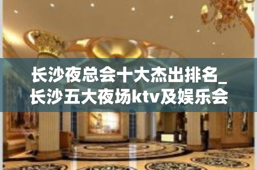 长沙夜总会十大杰出排名_长沙五大夜场ktv及娱乐会所