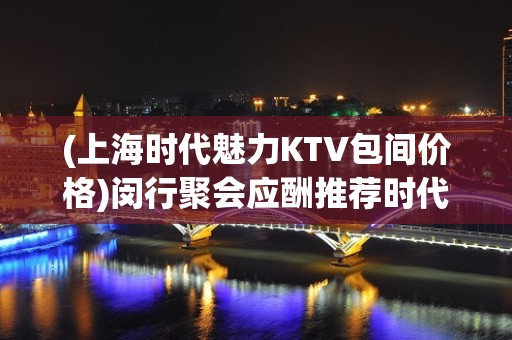 (上海时代魅力KTV包间价格)闵行聚会应酬推荐时代魅力KTV排名大全