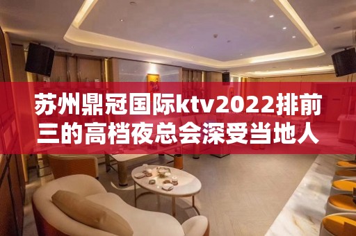 苏州鼎冠国际ktv2022排前三的高档夜总会深受当地人的喜爱