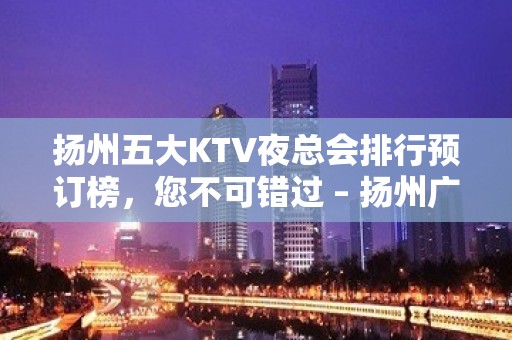 扬州五大KTV夜总会排行预订榜，您不可错过 – 扬州广陵KTV排名大全