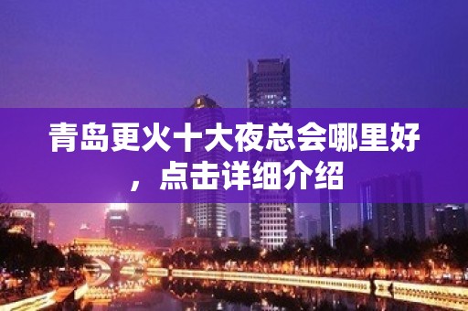 青岛更火十大夜总会哪里好，点击详细介绍