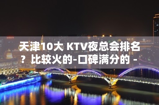 天津10大 KTV夜总会排名？比较火的-口碑满分的 - 张家港杨舍KTV大全 