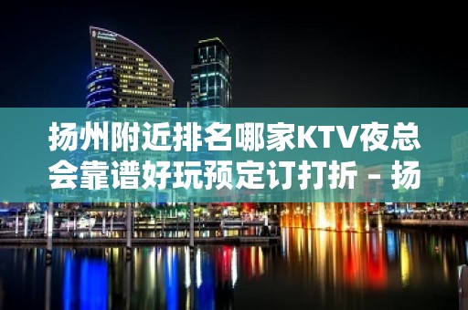 扬州附近排名哪家KTV夜总会靠谱好玩预定订打折 – 扬州宝应KTV排名大全