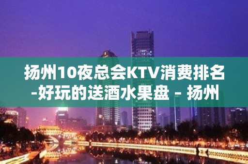 扬州10夜总会KTV消费排名-好玩的送酒水果盘 – 扬州广陵KTV排名大全