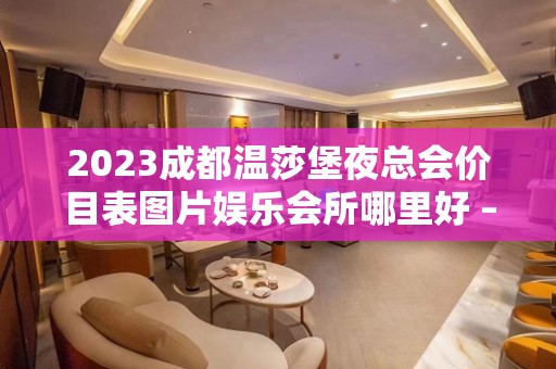 2023成都温莎堡夜总会价目表图片娱乐会所哪里好 – 成都郫县三道堰KTV排名大全