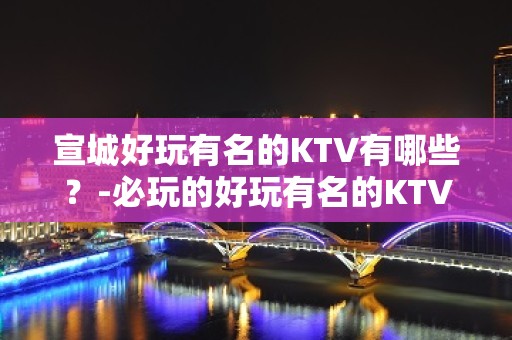 宣城好玩有名的KTV有哪些？-必玩的好玩有名的KTV有哪些？ – 兰州永登KTV排名大全