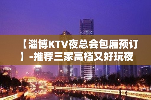 【淄博KTV夜总会包厢预订】-推荐三家高档又好玩夜总会