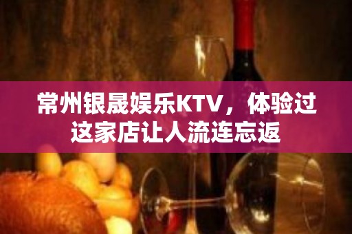 常州银晟娱乐KTV，体验过这家店让人流连忘返