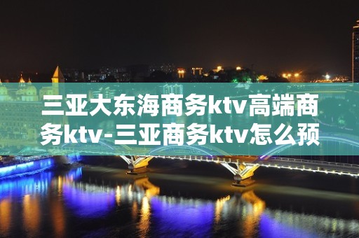 三亚大东海商务ktv高端商务ktv-三亚商务ktv怎么预定 – 三亚海棠湾KTV排名大全