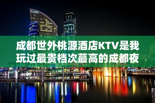 成都世外桃源酒店KTV是我玩过最贵档次蕞高的成都夜总会