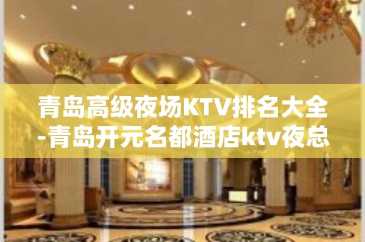 青岛高级夜场KTV排名大全-青岛开元名都酒店ktv夜总会值得一去！