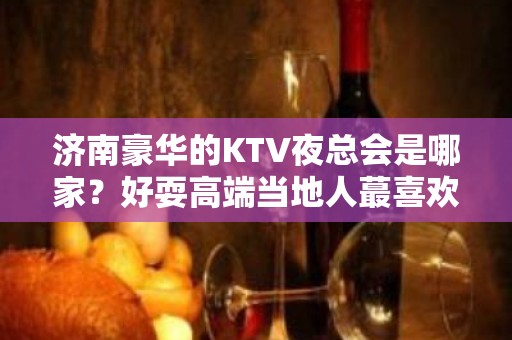 济南豪华的KTV夜总会是哪家？好耍高端当地人蕞喜欢