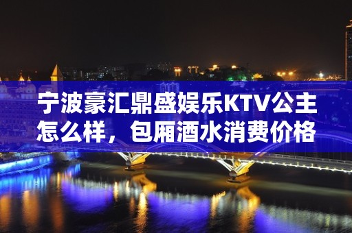 宁波豪汇鼎盛娱乐KTV公主怎么样，包厢酒水消费价格表。