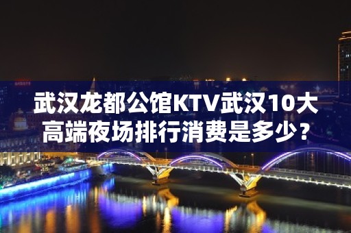 武汉龙都公馆KTV武汉10大高端夜场排行消费是多少？